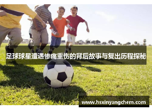 足球球星遭遇惨痛重伤的背后故事与复出历程探秘